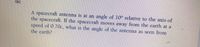 06)
A spacecraft antenna is at an angle of 10° relative to the axis of
the spacecraft. If the spacecraft moves away from the earth at a
speed of 0.70c, what is the angle of the antenna as seen from
the earth?
