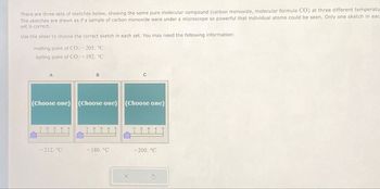 There are three sets of sketches below, showing the same pure molecular compound (carbon monoxide, molecular formula CO) at three different temperatu
The sketches are drawn as if a sample of carbon monoxide were under a microscope so powerful that individual atoms could be seen. Only one sketch in eac
set is correct.
Use the slider to choose the correct sketch in each set. You may need the following information:
melting point of CO: -205. °C
boiling point of CO:-192. °C
A
C
(Choose one) (Choose one) (Choose one)
3
4
5
-212. °C
-180. °C
-200. °C
X