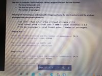 We want to compute a taxi travel price. Write a program that asks the user to enter:
The travel distance (in km)
The fuel liter price (in LBP)
The number of passengers.
The program must compute and display (the integer part only) the total travel price and the price per
passenger using the following formulas:
Fuel cost = fuel liter price x travel distance/ 7.5
Total travel price
Price per passenger = total travel price / number of passengers.
|(Fuel cost + 1000 x travel distance) x 1.5
Sample Run 1:
Enter the travel distance and the number of passengers: 75 3
Enter the fuel price per liter: 23750
The total travel price is 468750 LBP
The price per passenger is 156250 LBP
Sample Run 2:
Enter the travel distance and the number of passengers: 25 4
The total travel price is 142500 BP
The price per passenger
Page
12
75°E
