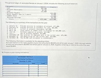 The general ledger of Jackrabbit Rentals at January 1, 2024, includes the following account balances:
Accounts
Cash
Accounts Receivable
Land
Accounts Payable
Notes Payable (due in 2 years)
Common Stock
Retained Earnings
Totals
$223,000
The following is a summary of the transactions for the year:
1. January 12
2. February 25
3. March 19
Debits
$56,500
40,700
125,800
11. Prepare a post-closing trial balance.
JACKRABBIT RENTALS
Post-Closing Trial Balance
December 31, 2024
Accounts
Provide services to customers on account, $77,400.
Provide services to customers for cash, $82,800.
Collect on accounts receivable, $47,200.
Issue shares of common stock in exchange for $45,000 cash.
Purchase supplies on account, $15, 100.
Pay on accounts payable, $12,800.
4. April 30
5. June 16
6. July 7
7. September 30 Pay salaries for employee work in the current year, $79,200.
8. November 22 Pay advertising for the current year, $24,000.
9. December 30 Pay $4,400 cash dividends to stockholders.
Credits
The following information is available for the adjusting entries.
Accrued interest on the notes payable at year-end amounted to $4,000 and will be paid January 1, 2025. Accrued salaries
at year-end amounted to $3,000 and will be paid on January 5, 2025. Supplies remaining on hand at the end of the year
equal $3,800.
Debit
$16,800
45,000
115,000
46,200
$223,000
Credit