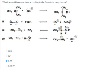 Which are acid-base reactions according to the Brønsted-Lowry theory?
CH 3
I
CH3-C+
CH3
Br-Br: + FeBг3
IV
CH 3-NH2 + BF3
H-CI:
CH3NH2+H-CI
CH3
CH3-C-CI:
CH3
Br + FeBr
H FO
CH3-N-B-F
H F
A
CH3-NH3
II, III
IV
O I, IV
I, III, IV