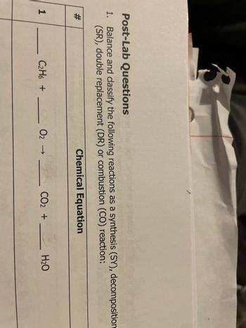 Post-Lab Questions
1. Balance and classify the following reactions as a synthesis (SY), decomposition
(SR), double replacement (DR) or combustion (CO) reaction:
Chemical Equation
#
1
C₂H6 +
02 →
CO₂ +
H₂O