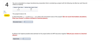 4
You are a consultant to a large manufacturing corporation that is considering a project with the following net after-tax cash flows (in
millions of dollars):
7.14
points
Skipped
Years from Now After-Tax Cash Flow
0
1-10
The project's beta is 1.6.
a. Assuming that rƒ = 4% and E(™M) 18%, what is the net present value of the project? (Do not round intermediate calculations.
Enter your answer in millions rounded to 2 decimal places.)
Net present value
-30
14
b. What is the highest possible beta estimate for the project before its NPV becomes negative? (Round your answer to 2 decimal
places.)
Highest beta