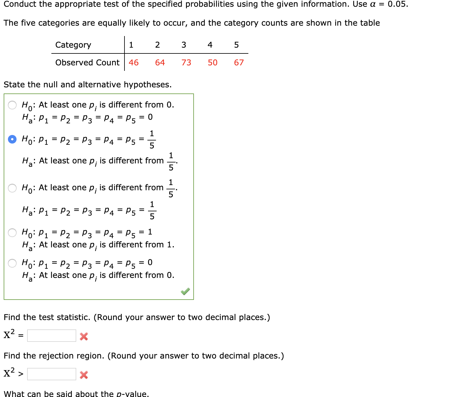 Conduct the appropriate test of the specified probabilities using the given information. Use a = 0.05.
The five categories are equally likely to occur, and the category counts are shown in the table
Category
4
Observed Count
46
64
73
50
67
State the null and alternative hypotheses.
Ho: At least one p, is different from 0.
Ho:
Ha: P1 = P2 = P3 = P4 = P5
Ho: P1 = P2 = P3 = P4 = P5
%3D
На
: At least one
Pi
is different from
5
Ho: At least one
Pi
is different from
Ha: P1
P4
P2 = P3
P5
%D
%3D
= P4 = P5
Hoi P1
H3:
P2 = P3
: At least one p, is different from 1.
Но: Р1
P2 = P3
P4 = P5
%D
: At least one p, is different from 0.
Hai
Find the test statistic. (Round your answer to two decimal places.)
x² :
Find the rejection region. (Round your answer to two decimal places.)
x? >
What can be said about the p-value,
