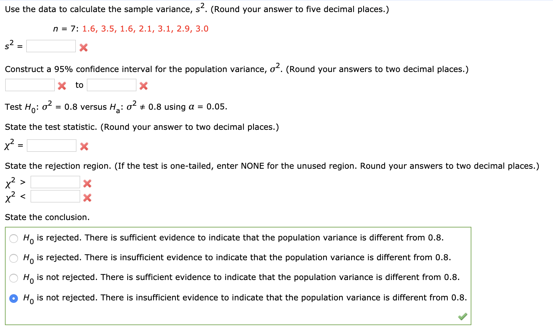 Use the data to calculate the sample variance, s. (Round your answer to five decimal places.)
n = 7: 1.6, 3.5, 1.6, 2.1, 3.1, 2.9, 3.0
%3D
Construct a 95% confidence interval for the population variance, of. (Round your answers to two decimal places.)
to
Test Ho:
= 0.8 versus H:
of + 0.8 using a = 0.05.
State the test statistic. (Round your answer to two decimal places.)
x2
State the rejection region. (If the test is one-tailed, enter NONE for the unused region. Round your answers to two decimal places.)
x2 >
x²
State the conclusion.
H, is rejected. There is sufficient evidence to indicate that the population variance is different from 0.8.
H, is rejected. There is insufficient evidence to indicate that the population variance is different from 0.8.
H, is not rejected. There is sufficient evidence to indicate that the population variance is different from 0.8.
O Ho is not rejected. There is insufficient evidence to indicate that the population variance is different from 0.8.
