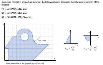 A custom bracket is shaped as shown in the following figure. Calculate the following properties of the
bracket:
[1] (ANSWER: 4.834 cm)
[2] (ANSWER: 3.247 cm)
[3] Tx (ANSWER: 176.273 cm^4)
R=2 cm
(*Note: every line in the graph is equal to 1 cm)
1
b²h²
74 474
Ix'y'-72
Ix'y'
8 9π