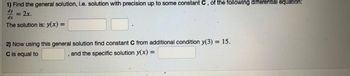 **Problem 1: Differential Equation Solution**

1) **Find the general solution**, i.e., solution with precision up to some constant \( C \), of the following differential equation:

\[
\frac{dy}{dx} = 2x.
\]

The solution is: \( y(x) = \) [blank box] [blank box].

2) **Now using this general solution find constant \( C \) from additional condition** \( y(3) = 15 \).

\( C \) is equal to [blank box], and the specific solution \( y(x) = \) [blank box].