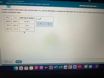 O KINETICS AND EQUILIBRIUM
Using reactant reaction order to predict changes in initial rate
0.458 M
A certain reaction is first order in H₂ and first order in I₂. Use this information to complete the table below. Be sure each of your answer entries has the corre-
number of significant digits.
1.88 M
0.0617 M
Explanation
[12]
0.642 M
0.642 M
4.77 M
initial rate of reaction
Check
37.0 M/s
MIS
MIS
JUL
16
0
x10
X
tv
S
W
b Answered. The rate constant
X
0/5
© 2023 McGraw Hill LLC. All Rights Reserved. Terms of Use
Privacy Center Acce