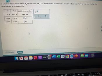 A certain reaction is second order in N₂ and first order in H₂. Use this information to complete the table below. Be sure each of your answer entries has the
correct number of significant digits.
1.58 M
0.540 M
3.89 M
0.382 M
0.382 M
0.155 M
Explanation
initial rate of reaction
Check
0.440 M/s
Mis
MIS
X
S
tv
W
MacBook Air
© 2023 McGraw Hill LLC. All Rights Reserved. Terms of Use | Privacy Center
C
5
Accessibility