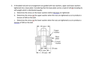 3. A threaded rod and nut arrangement are guided with two washers, upper and lower washers
tightened into a base plate. Considering that the base plate carries a load of 120 kN including its
self-weight which is distributed equally:
a. Determine the stress on the lower washers before the buts are tightened.
b. Determine the stress int the upper washer when the nuts are tightened so as to produce a
tension of 5kN on the bolt.
Determine the stress int the lower washer when the nuts are tightened so as to produce a
tension of 5kN on the bolt.
c.
44 mm
Upper
washer
Base
plate
Lower
washer
20 mm
22 mm
50 mm
