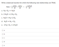 Write a balanced reaction for which the following rate relationships are TRUE.
1 A[N2] _ A[O¿]
1 A[N2O]
Rate
= -
Δι
At
2
At
a. N2+ O2 → N20
b. 2 N20 → 2 N2+ O2
c. N20 → N2+ 2 O2
d. N20 → N2 + 02
e. 2 N2+ O2 → 2 N2O
a
