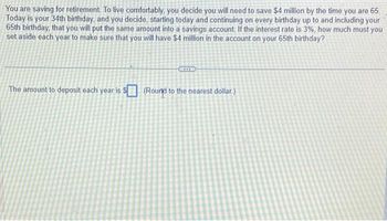 You are saving for retirement. To live comfortably, you decide you will need to save $4 million by the time you are 65.
Today is your 34th birthday, and you decide, starting today and continuing on every birthday up to and including your
65th birthday, that you will put the same amount into a savings account. If the interest rate is 3%, how much must you
set aside each year to make sure that you will have $4 million in the account on your 65th birthday?
The amount to deposit each year is $(Round to the nearest dollar.)