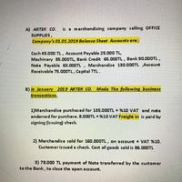 is a merchandising company selling OFFICE
A) ARTEK CO.
SUPPLIES,
Company's 01.01.2019 Balance Sheet Accounts are;
Cash 45.000 TL, Account Payable 25.000 TL,
Machinary 85.000TL, Bank Credit 65.000TL, Bank 90.00OTL,
Note Payable 60.000TL , Merchandise 130.000TL ,Account
Receivable 75.000TL, Capital ?TL.
B) In January 2019 ARTEK CO. Made The following business
trancactions.
1)Merchandise purchased for 135.000TL + %10 VAT and note
endorsed for purchase. 8.00OTL+%10 VAT Freight in is paid by
signing (issuing) check.
2) Mercha ndise sold for 160.000TL, on account + VAT %10.
Customer is sued a check Cost of goods sold is 86.000TL
3)78.000 TL payment of Note transferred by the customer
to the Bank, to close the open account.
