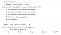 . Consider the equilibrium
4 NH3(g) + 3 O2(g) = 2 N2(g) + 6 H₂O(g).
Predict the effect on the equilibrium concentration by the addition of N₂.
A The equilibrium will shift to produce more nitrogen.
B The equilibrium will shift to produce more reactants.
C The equilibrium will shift to produce more products.
D The reaction is already at equilibrium.
E None of the above
Given: 2P(g) + 3Cl2(g) → 2PC13(g) K
Calculate the equilibrium constant for the following reaction.
P(g) + 3/2Cl2(g) → PCI(g)
AK
BK¹
C 2K
D 0.5K
EK¹/2