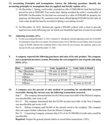 VI. Accounting Principles and Assumptions. Answer the following questions. Identify the
accounting principles or assumptions that are applied, and briefly explain. (6%)
1) On December 1, Spring, a sole trader, extended an offer of $400,000 for land that had been
priced for sale at $500,000. Two weeks later, Spring accepted the seller's counteroffer of
$450,000. On December 20, the land was assessed at a value of $300,000 for property tax
purposes. On December 28, a national retail chain offered Spring $520,000 for the land. At
what value should the land be recorded in Spring's accounting records?
IV.
V.
VI.
2) On December 18, 2021, Summer plc signed a $50,000 contract with a client to provide
legal services in the following year. In which year should the legal fees revenue be recorded?
Adjusting accounts. (4%)
1) For the year ending December 31, 2021, Autumn Co. mistakenly omitted adjusting entries for (1) $8,000
of unearned revenue that was earned, (2) earned revenue of $12,500 that was not billed, and (3) accrued
wages of $2,800. Indicate the combined effect of the errors on (a) revenues, (b) expenses, and (c) net
income for the year ended December 31, 2021.
A company reported the following purchases and sales of its only product. The company
uses a perpetual inventory system. Determine the cost assigned to cost of goods sold using
FIFO. (5%)
Date
Activities
May 1 Beginning Inventory
5 Purchase
10 Sales
15 Purchase
24 Sales
Units Acquired at
150 units @ $10.00
220 units @ $12.00
100 units @ $13.00
Units Sold at Retail
$1500
$2640
140 units @ $20.00
90 units @ $21.00
A company uses the percent of sales method of accounting for uncollectible accounts.
receivable. During the current year, the following transactions occurred:
Sept 7
The company determined that the $8,100 account receivable of the Helena Company
was uncollectible, and wrote it off.
Oct 15 The company determined that the $2,500 account receivable of the Tree Company
was uncollectible and wrote it off.
Nov 9 Helena Company paid $6,000 of the amount owed to the company. The company
does not expect further collections from the Helena Company.
Dec 31 Connecting Company estimates that 0.5% of its $1,900,000 of credit sales would be
uncollectible.
Required: Prepare the general journal entries to record these transactions. (10%)