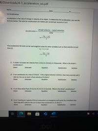 R/Downloads/4-3_acceleration_ws.pdf
Name
Date
hr
4.3 Acceleration
Acceleration is the rate of change in velocity of an object. To determine the acceleration, you use the
formula below. The units for acceleration are meters per second per second or m/s.
(Final velocity -intial velocity)
Acceleration =
time
a =
The acceleration formula can be rearranged to solve for other variables such as final velocity (v) and
time (t).
ID + la = la
(vf - v)
a.
1) A skater increases her velocity from 2.0m/s to 10.0m/s in 3.0seconds. What is the skater's
acceleration?
Given
Unknown
Equation
Substitution
Solution
2) A car accelerates at a rate of 3.0m/s. If the original velocity is 8.0m/s, how many seconds will it
take for the car to reach a final velocity of 25.0m/s?
Given
Unknown
Equation
Substitution
Solution
3) A car slows down from 24 m/s to 15 m/s in 12 seconds. What is the driver's acceleration?
Given
Unknown
Equation
Substitution
Solution
4) A car traveling at a speed of 30 m/s encounters an emergency and comes to a complete stop.
How long will it take for the car to stop if the acceleration is -4. Om/s'?
Given
Unknown
Equation
Substitution
Solution
DELL
