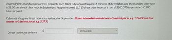 Vaughn Paints manufactures artist's oil paints. Each 40 ml tube of paint requires 5 minutes of direct labor, and the standard labor rate
is $8.50 per direct labor hour. In September, Vaughn incurred 11,710 direct labor hours at a cost of $100,070 to produce 140,700
tubes of paint.
Calculate Vaughn's direct labor rate variance for September. (Round intermediate calculations to 5 decimal places, e.g. 1.24638 and final
answer to O decimal places, e.g. 5,275.)
Direct labor rate variance
$
Unfavorable