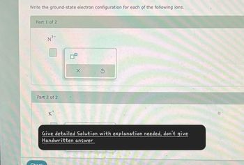 Write the ground-state electron configuration for each of the following ions.
Part 1 of 2
N³-
Part 2 of 2
Check
K
Give detailed Solution with explanation needed. don't give
Handwritten answer