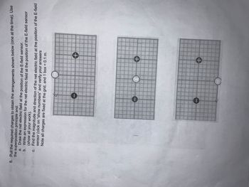 eu 8. Pull the required charges to obtain the arrangements shown below (one at the time). Use
the superposition principle and:
13
a. Draw the net electric field at the position of the E-field sensor.
b.
Write an expression for the net electric field at the position of the E-field sensor
(show all your work).
c.
Find the magnitude and direction of the net electric field at the position of the E-field
sensor (click on "show numbers" and verify your answers
Note all charges are fixed at the grid, and 1 box = 0.1 m.
0
+
+
+