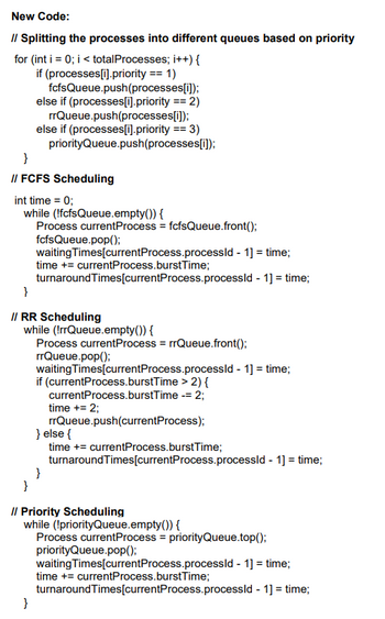 New Code:
// Splitting the processes into different queues based on priority
for (int i = 0; i < totalProcesses; i++) {
if (processes [i].priority == 1)
fcfsQueue.push(processes [i]);
else if (processes[i].priority == 2)
rrQueue.push(processes [i]);
else if (processes[i].priority == 3)
priorityQueue.push(processes[i]);
}
// FCFS Scheduling
int time = 0;
while (!fcfsQueue.empty()) {
Process currentProcess = fcfsQueue.front();
fcfsQueue.pop();
waiting Times [current Process.processld - 1] = time;
time += currentProcess.burst Time;
turnaroundTimes[currentProcess.processld - 1] = time;
}
// RR Scheduling
while (!rrQueue.empty()) {
Process current Process = rrQueue.front();
rrQueue.pop();
}
waiting Times[current Process.processid - 1] = time;
if (currentProcess.burstTime > 2) {
currentProcess.burstTime -= 2;
time += 2;
rrQueue.push(currentProcess);
} else {
time += currentProcess.burst Time;
turnaroundTimes[currentProcess.processld - 1] = time;
}
}
// Priority Scheduling
while (!priorityQueue.empty()) {
Process currentProcess = priorityQueue.top();
priorityQueue.pop();
waiting Times [current Process.processld - 1] = time;
time += currentProcess.burst Time;
turnaroundTimes[currentProcess.processld-
1] = time;