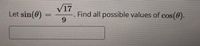 **Problem Statement:**

Let \(\sin(\theta) = \frac{\sqrt{17}}{9}\). Find all possible values of \(\cos(\theta)\).

**Solution:**

To determine the possible values of \(\cos(\theta)\), we can use the fundamental Pythagorean identity which is:

\[
\sin^2(\theta) + \cos^2(\theta) = 1
\]

Given:
\[
\sin(\theta) = \frac{\sqrt{17}}{9}
\]

First, square both sides to find \(\sin^2(\theta)\):

\[
\sin^2(\theta) = \left(\frac{\sqrt{17}}{9}\right)^2 = \frac{17}{81}
\]

Substitute this back into the Pythagorean identity:

\[
\frac{17}{81} + \cos^2(\theta) = 1
\]

Solve for \(\cos^2(\theta)\):

\[
\cos^2(\theta) = 1 - \frac{17}{81} = \frac{81}{81} - \frac{17}{81} = \frac{64}{81}
\]

Therefore, \(\cos(\theta)\) can be either the positive or negative square root of \(\frac{64}{81}\):

\[
\cos(\theta) = \pm \frac{8}{9}
\]

**Answer:**

\[
\cos(\theta) = \frac{8}{9} \quad \text{or} \quad \cos(\theta) = -\frac{8}{9}
\]

These are the possible values of \(\cos(\theta)\) given that \(\sin(\theta) = \frac{\sqrt{17}}{9}\).