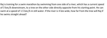 Raj is training for a swim marathon by swimming from one side of a river, which has a current speed
of 3 km/h downstream, to a tree on the other side directly opposite from his starting point. He can
swim at a speed of 1.5 km/h in still water. If the river is 4 km wide, how far from the tree will Raj if
he swims straight ahead?