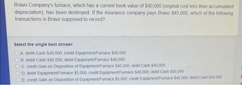 Bravo Company's furnace, which has a current book value of $40,000 (original cost less than accumulated
depreciation), has been destroyed. If the insurance company pays Bravo $45,000, which of the following
transactions is Bravo supposed to record?
Select the single best answer:
A debit Cash $45,000 credit Equipment/Furnace $45,000
B. debit Cash $40,000, debit Equipment/Furnace $40,000
C credit Gain on Disposition of Equipment/Furnace $45,000, debit Cash $45,000
D. debit Equipment/Furnace $5,000 credit Equipment/Furnace $40.000, debit Cash $45,000
E credit Gain on Disposition of Equipment/Furnace $5,000 credit Equipment/Furnace $40,000; debit Cash $45.000