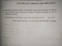 (ANS = [H2] & [I2] = 0.700mol dm3; [HI] = 0.0992 mol dm³)
10 Calculate the amount of ester, CH3COOC2H; formed when 2.00 moles of ethanoic
acid, CH3COOH and 2.00 moles of ethanol, C2H5OH are allowed to come to
equilibrium at 300 K.
CH;COOH(aq) + C2H$OH(aq)
- CH3COOC2H5(aq)+ H2O(1)
Kc = 4.12
(ANS = 1CH3COOC:Hs= 1.414 mole; mass CH3COOC:H5= 124.43 g)
%3D
NH, HS esl NH g
nge
n.x
*-0.33
