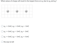 **Problem Statement:**

What values of charge will result in the largest force on \( q_1 \) due to \( q_2 \) and \( q_3 \)?

**Diagram Description:**

The diagram displays three charges arranged horizontally in a line, each located on a grid:

- \( q_1 \) is on the left,
- \( q_2 \) is in the middle,
- \( q_3 \) is on the right.

**Options:**

1. \( q_1 = +1 \, \text{mC}, \ q_2 = +1 \, \text{mC}, \ q_3 = -1 \, \text{mC} \)

2. \( q_1 = +1 \, \text{mC}, \ q_2 = -1 \, \text{mC}, \ q_3 = -1 \, \text{mC} \)

3. \( q_1 = +1 \, \text{mC}, \ q_2 = -1 \, \text{mC}, \ q_3 = +1 \, \text{mC} \)

4. No way to tell

**Explanation:**

Consider using Coulomb's Law, which states that the force between two charges is directly proportional to the product of their charges and inversely proportional to the square of the distance between them. The sign of the charges also determines whether the force is attractive or repulsive. To maximize the force on \( q_1 \), consider the combination of charges that results in the strongest attractive or repulsive interactions.