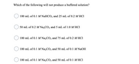 Which of the following will not produce a buffered solution?
100 mL of 0.1 M NaHCO3 and 25 mL of 0.2 M HC1
50 mL of 0.2 M Na,CO, and 5 mL of 1.0 M HC1
100 mL of 0.1 M Na,CO3 and 75 mL of 0.2 M HC1
100 mL of 0.1 M Na,CO3 and 50 mL of 0.1 M NAOH
100 mL of 0.1 M Na,CO3 and 50 mL of 0.1 M HC1
