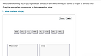 Which of the following would you expect to be a molecule and which would you expect to be part of an ionic solid?
Drag the appropriate compounds to their respective bins.
• View Available Hint(s)
Reset
Help
Bas
Sro
CO
HBr
NO
LiBr
LICI
RBCI
Molecular
lonic
