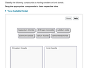 Classify the following compounds as having covalent or ionic bonds.
Drag the appropriate compounds to their respective bins.
• View Available Hint(s)
Reset
Help
magnesium chloride
dinitrogen monoxide
rubidium oxide
aluminum carbide
barium fluoride
carbon tetrachloride
Covalent bonds
lonic bonds
