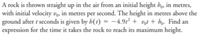 A rock is thrown straight up in the air from an initial height ho, in metres,
with initial velocity vg, in metres per second. The height in metres above the
ground after t seconds is given by h(t) = - 4.9t + vot + hg. Find an
expression for the time it takes the rock to reach its maximum height.
