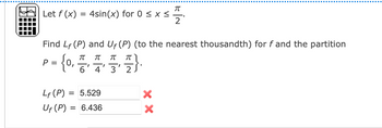 π
Let f(x) = 4sin(x) for 0 ≤ x ≤
2
Find LF (P) and Uf (P) (to the nearest thousandth) for f and the partition
π
π
{o
(777)
6' 4' 3' 2J
P =
Lf (P) =
5.529
Uf (P) = 6.436
=
π
XX