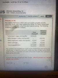 Available until Apr 25 at 11:59pm
US
Kimmel, Accounting, 7e
Help | System Announcements
CALCULATOR
PRINTER VERSION
1 BACK
NEXT
ES
Exercise 21-09
Rey Custom Electronics (RCE) sells and installs complete security,
computer, audio, and video systems for homes. On newly constructed
homes it provides bids using time-and-material pricing. The following
budgeted cost data are available.
Material
Loading
Charges
Time
Charges
Technicians' wages and benefits
$134,400
Parts manager's salary and benefits
$34,000
dy
Office employee's salary and benefits
23,520
11,000
Other overhead
15,680
45,000
Total budgeted costs
$173,600
$90,000
The company has budgeted for 5,600 hours of technician time during the
coming year. It desires a $39 profit margin per hour of labor and an 80%
profit on parts. It estimates the total invoice cost of parts and materials in
2020 will be $750,000.
Compute the rate charged per hour of labor. (Round answer to 2 decima
places, e.g. 10.50.)
Labor rate
per hour
MacBook
