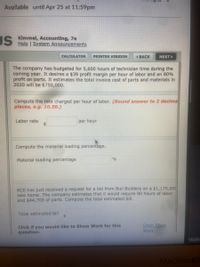 Available until Apr 25 at 11:59pm
US
Kimmel, Accounting, 7e
Help I System Announcements
CALCULATOR
PRINTER VERSION
1 BACK
NEXT
The company has budgeted for 5,600 hours of technician time during the
coming year. It desires a $39 profit margin per hour of labor and an 80%
profit on parts. It estimates the total invoice cost of parts and materials in
2020 will be $750,000.
Compute the rate charged per hour of labor. (Round answer to 2 decima
places, e.g. 10.50.)
Labor rate
per hour
Compute the material loading percentage.
Material loading percentage
0%
RCE has just received a request for a bid from Buil Builders on a $1,175,000
new home. The company estimates that it would require 80 hours of labor
and $44,700 of parts. Compute the total estimated bill.
Total estimated bill
24
Click if you would like to Show Work for this
question:
Open Show
Work
Waitin
MacBook
