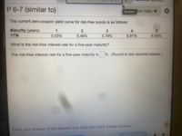P 6-7 (similar to)
Question ion Help
The current zero-coupon yield curve for risk-free bonds is as follows:
Maturity (years)
YTM
5.03%
5.46%
5.79%
5.91%
6.05%
What is the risk-free interest rate for a five-year maturity?
The risk-free interest rate for a five-year maturity is %. (Round to two decimal places.)
Enter your answer in the answer box and then click Check Answer.
