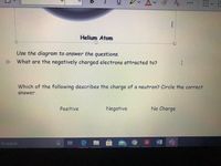 Av
Helium Atom
--D--
Use the diagram to answer the questions.
聯
What are the negatively charged electrons attracted to?
I.
Which of the following describes the charge of a neutron? Circle the correct
answer.
Positive
Negative
No Charge
耳
人w
to search
WE
%23
