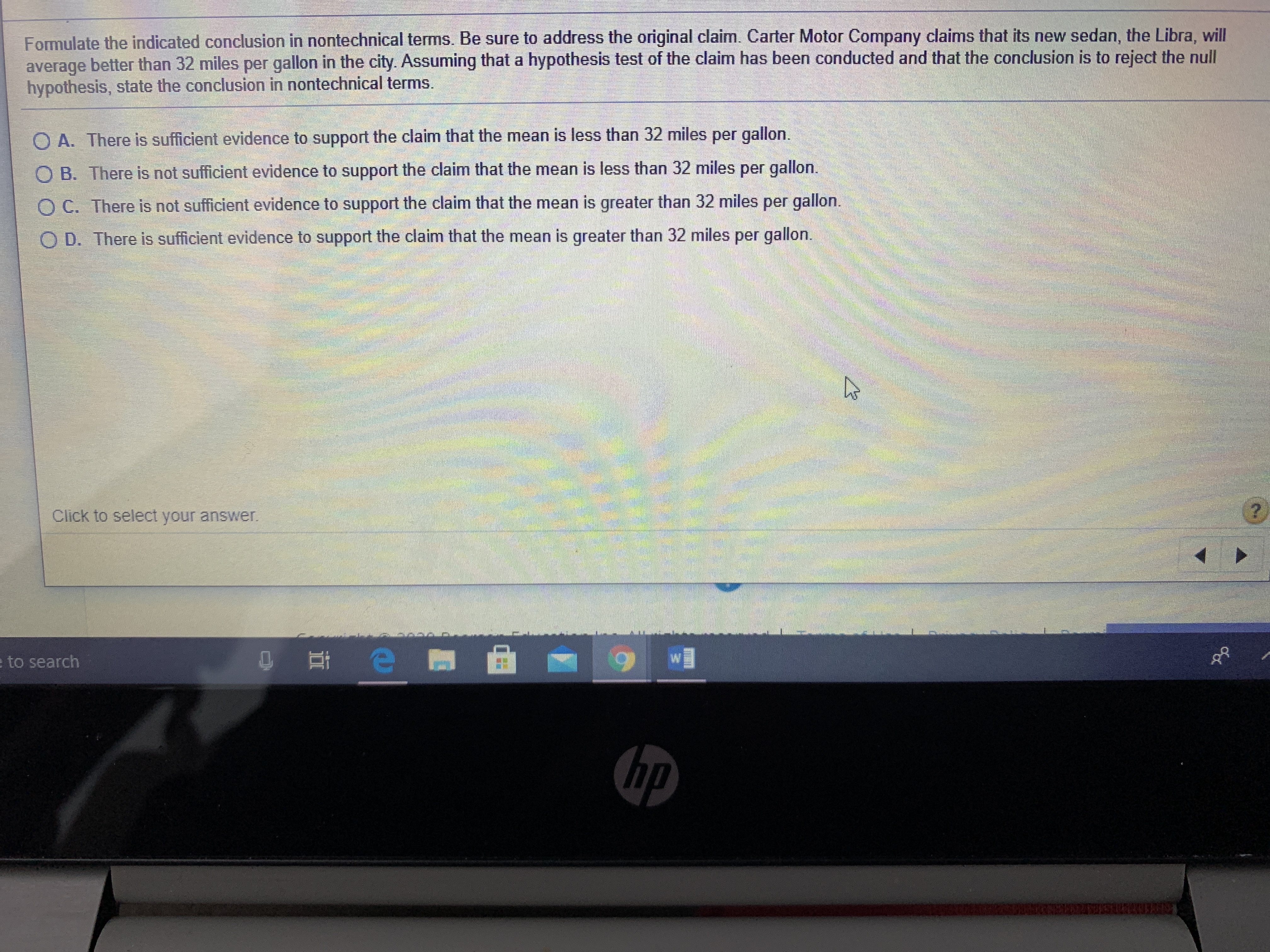 A. There is sufficient evidence to support the claim that the mean is less than 32 miles per gallon.
O B. There is not sufficient evidence to support the claim that the mean is less than 32 miles per gallon.
O C. There is not sufficient evidence to support the claim that the mean is greater than 32 miles per gallon.
O D. There is sufficient evidence to support the claim that the mean is greater than 32 miles per gallon.
