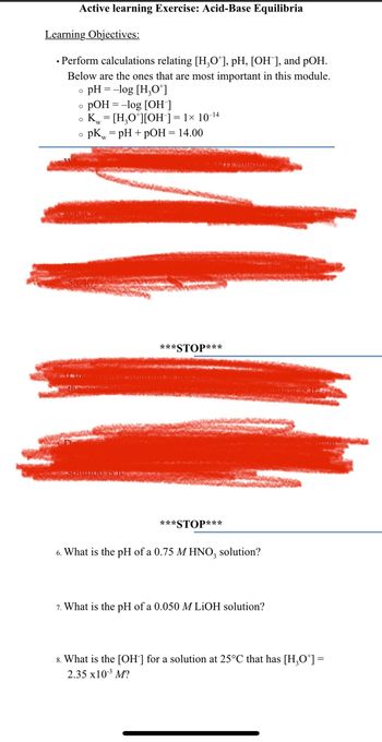 Active learning Exercise: Acid-Base Equilibria
Learning Objectives:
• Perform calculations relating [H₂O*], pH, [OH ], and pOH.
●
Below are the ones that are most important in this module.
o pH = -log [H₂0+]
O
pOH = -log [OH-]
O
Kw = [H₂O*][OH-] = 1× 10-¹4
O
O
pk = pH + pOH = 14.00
W
DIULIONIS.
***STOP***
***
*STOP***
6. What is the pH of a 0.75 M HNO3 solution?
7. What is the pH of a 0.050 M LiOH solution?
8. What is the [OH-] for a solution at 25°C that has [H₂O*] =
2.35 x10-³ M?