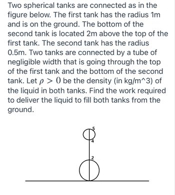 **Problem Explanation: Spherical Tanks Connected by a Tube**

Two spherical tanks are interconnected as illustrated in the provided diagram. Below are the key details about the system:

1. **First Tank**:
   - **Radius**: 1 meter.
   - **Position**: The tank is on the ground.

2. **Second Tank**:
   - **Radius**: 0.5 meters.
   - **Position**: The bottom of this tank is located 2 meters above the top of the first tank.

3. **Connecting Tube**:
   - The tanks are connected by a tube of negligible width. This tube runs from the top of the first tank to the bottom of the second tank.

**Given:**
- \( \rho > 0 \) denotes the density (in kg/m³) of the liquid in both tanks.

**Objective:**
- Determine the work required to pump the liquid from the ground to fill both tanks.

**Diagram Details:**
- The diagram visually represents the two spherical tanks and the connecting tube.
- It features the dimensions for placement:
  - The first tank (larger) is positioned on the line representing the ground. 
  - The second tank (smaller), is elevated, showing 2 meters distance above the top of the first tank.

**Steps to Solve:**
1. **Calculate the Volume of Both Tanks**:
   - Volume of the first tank (V₁): 
     \[
     V₁ = \frac{4}{3} \pi (1)^3 = \frac{4}{3} \pi \, \text{m}^3
     \]
   - Volume of the second tank (V₂): 
     \[
     V₂ = \frac{4}{3} \pi (0.5)^3 = \frac{4}{3} \pi \left(\frac{1}{8}\right) = \frac{1}{6} \pi \, \text{m}^3
     \]

2. **Determine the Mass of Liquid Needed for Both Tanks**:
   - Mass of liquid for the first tank (M₁): 
     \[
     M₁ = \rho \times V₁ = \rho \times \frac{4}{3} \pi
     \]
   - Mass of liquid for the second tank (M₂): 
     \[
     M₂ =