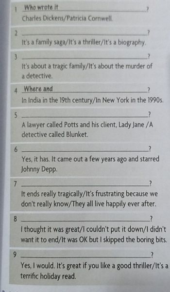 Who wrote it
Charles Dickens/Patricia Cornwell.
2
It's a family saga/It's a thriller/It's a biography.
3
?
It's about a tragic family/It's about the murder of
a detective.
4 Where and
In India in the 19th century/In New York in the 1990s.
5
A lawyer called Potts and his client, Lady Jane /A
detective called Blunket.
6
Yes, it has. It came out a few years ago and starred
Johnny Depp.
7
It ends really tragically/It's frustrating because we
don't really know/They all live happily ever after.
8
?
I thought it was great/I couldn't put it down/I didn't
want it to end/It was OK but I skipped the boring bits.
9
?
Yes, I would. It's great if you like a good thriller/It's a
terrific holiday read.