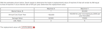 With the estimates shown below, Sarah needs to determine the trade-in (replacement) value of machine X that will render its AW equal
to that of machine Y at an interest rate of 10% per year. Determine the replacement value.
Market Value, $
Annual Cost, $ per Year
Salvage Value
Life, Years
The replacement value is $-27078.38452
Machine X
?
-56,000
12,500
3
Machine Y
83,000
-40,000 for year 1,increasing by 2000 per
year thereafter.
17,000
5