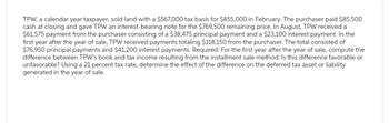 TPW, a calendar year taxpayer, sold land with a $567,000 tax basis for $855,000 in February. The purchaser paid $85,500
cash at closing and gave TPW an interest-bearing note for the $769,500 remaining price. In August, TPW received a
$61,575 payment from the purchaser consisting of a $38,475 principal payment and a $23,100 interest payment. In the
first year after the year of sale, TPW received payments totaling $118,150 from the purchaser. The total consisted of
$76,950 principal payments and $41,200 interest payments. Required: For the first year after the year of sale, compute the
difference between TPW's book and tax income resulting from the installment sale method. Is this difference favorable or
unfavorable? Using a 21 percent tax rate, determine the effect of the difference on the deferred tax asset or liability
generated in the year of sale.