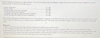 Delta Company produces a single product. The cost of producing and selling a single unit of this product at the company's normal
activity level of 103,200 units per year is:
Direct materials
Direct labor
Variable manufacturing overhead
Fixed manufacturing overhead
Variable selling and administrative expenses
Fixed selling and administrative expenses
$ 2.00
$ 4.00
$ 0.70
$ 3.85
$1.50
$ 3.00
The normal selling price is $22.00 per unit. The company's capacity is 116,400 units per year. An order has been received from a mail-
order house for 1,100 units at a special price of $19.00 per unit. This order would not affect regular sales or the company's total fixed
costs.
Required:
1. What is the financial advantage (disadvantage) of accepting the special order?
2. As a separate matter from the special order, assume the company's inventory includes 1,000 units of this product that were
produced last year and that are inferior to the current model. The units must be sold through regular channels at reduced prices. The
company does not expect the selling of these inferior units to have any effect on the sales of its current model. What unit cost is
relevant for establishing a minimum selling price for the inferior units?