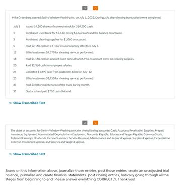 Mike Greenberg opened Swifty Window Washing Inc. on July 1, 2022. During July, the following transactions were completed.
July 1
1
3
5
12
18
20
21
25
31
31
Issued 14,200 shares of common stock for $14,200 cash.
Purchased used truck for $9,440, paying $2,360 cash and the balance on account.
Purchased cleaning supplies for $1,060 on account.
Paid $2,160 cash on a 1-year insurance policy effective July 1.
Billed customers $4,370 for cleaning services performed.
Ċ
Paid $1,180 cash on amount owed on truck and $590 on amount owed on cleaning supplies.
Paid $2,360 cash for employee salaries.
Collected $1,890 cash from customers billed on July 12.
Billed customers $2,950 for cleaning services performed.
Paid $340 for maintenance of the truck during month.
Declared and paid $710 cash dividend.
Show Transcribed Text
3
Show Transcribed Text
Ć
The chart of accounts for Swifty Window Washing contains the following accounts: Cash, Accounts Receivable, Supplies, Prepaid
Insurance, Equipment, Accumulated Depreciation-Equipment, Accounts Payable, Salaries and Wages Payable, Common Stock,
Retained Earnings, Dividends, Income Summary, Service Revenue, Maintenance and Repairs Expense, Supplies Expense, Depreciation
Expense, Insurance Expense, and Salaries and Wages Expense.
Based on this information above, journalize those entries, post those entries, create an unadjusted trial
balance, journalize and create financial statements. post closing entries, basically going through all the
stages from beginning to end. Please answer everything CORRECTLY. Thank you!