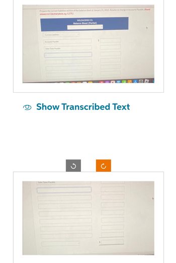 Prepare the current liabilities section of the balance sheet at January 31, 2022. Assume no change in Accounts Payable. (Round
answers to 0 decimal places, e.g. 5,275.)
Current Liabilities
Accounts Payable
Sales Taxes Payable
WILDHORSE CO.
Balance Sheet (Partial)
Show Transcribed Text
Sales Taxes Payable
$
Ċ
Arrietance Lead