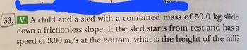 33. V A child and a sled with a combined mass of 50.0 kg slide
down a frictionless slope. If the sled starts from rest and has a
speed of 3.00 m/s at the bottom, what is the height of the hill?