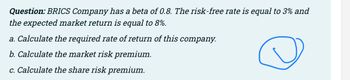 Question: BRICS Company has a beta of 0.8. The risk-free rate is equal to 3% and
the expected market return is equal to 8%.
a. Calculate the required rate of return of this company.
b. Calculate the market risk premium.
@
c. Calculate the share risk premium.