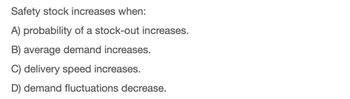 Safety stock increases when:
A) probability of a stock-out increases.
B) average demand increases.
C) delivery speed increases.
D) demand fluctuations decrease.